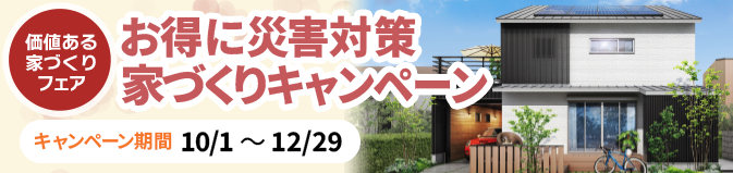 価値ある家づくりフェア | お得に災害対策家づくりキャンペーン キャンペーン期間 10/1〜12/29 | 応募期間 10/11〜12/1